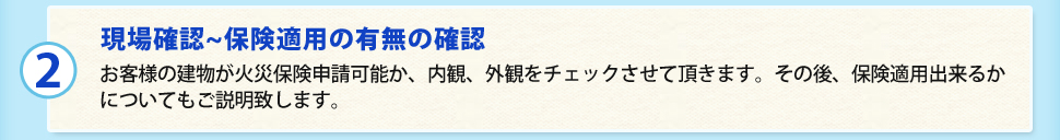 （2）現場確認~保険適用の有無の確認お客様の建物が火災保険申請可能か、内観、外観をチェックさせて頂きます。その後、保険適用出来るかについてもご説明致します。