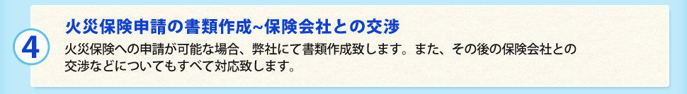 （4）火災保険申請の書類作成~保険会社との交渉 火災保険への申請が可能な場合、弊社にて書類作成致します。また、その後の保険会社との交渉などについてもすべて対応致します。