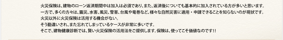 火災保険は、建物のローン返済期間中は加入は必須であり、また、返済後についても基本的に加入されている方が多いと思います。一方で、多くの方々は、震災、水害、風災、雪害、台風や⻯巻など、様々な自然災害に適用・申請できることを知らないのが現状です。火災以外に火災保険は活用する機会がない。そう勘違いされ、また忘れてしまっているケースが非常に多いです。そこで、建物健康診断では、賢い火災保険の活用法をご提供します。保険は、使ってこそ価値なのです！！