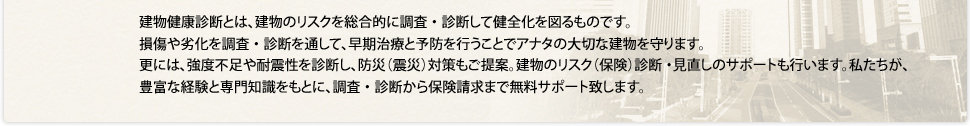 建物健康診断とは、建物のリスクを総合的に調査・診断して健全化を図るものです。損傷や劣化を調査・診断を通して、早期治療と予防を⾏うことでアナタの大切な建物を守ります。更には、強度不足や耐震性を診断し、防災（震災）対策もご提案。建物のリスク（保険）診断・見直しのサポートも⾏います。私たちが、豊富な経験と専門知識をもとに、調査・診断から保険請求まで無料サポート致します。