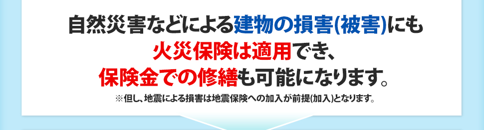 自然災害などによる建物の損害(被害)にも火災保険は適用でき、保険金での修繕も可能です。※但し、地震による損害は地震保険への加入が前提(加入)となります。