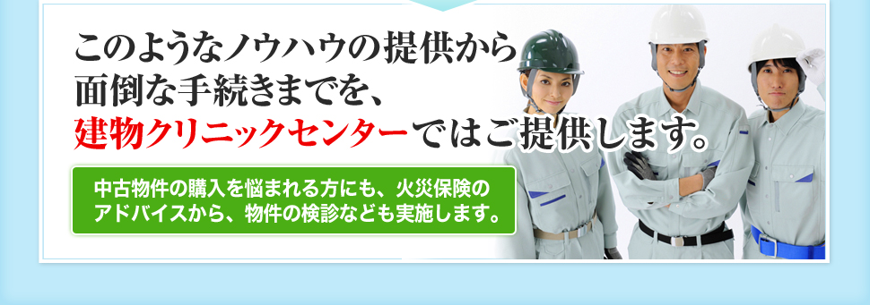 このようなノウハウの提供から面倒な手続きまでを、建物クリニックセンターではご提供します。 中古物件の購入を悩まれる方にも、火災保険のアドバイスから、物件の検診なども実施します