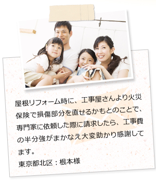 屋根リフォーム時に、工事屋さんより火災保険で損傷部分を直せるかもとのことで、専門家に依頼した際に請求したら、工事費の半分強がまかなえ大変助かり感謝してます。東京都北区：根本様