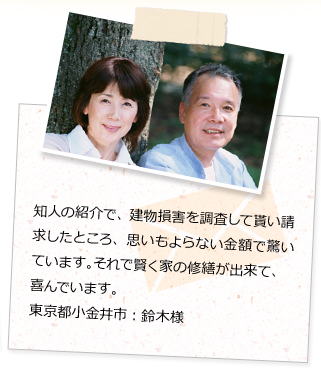 知人の紹介で、建物損害を調査して貰い請求したところ、思いもよらない金額で驚いています。それで賢く家の修繕が出来て、喜んでいます。東京都小金井市：鈴木様