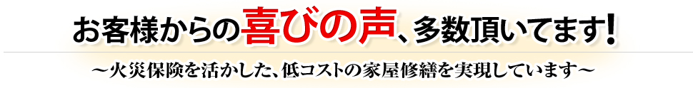 お客様からの喜びの声、多数頂いてます!〜火災保険を活かした、低コストの家屋修繕を実現しています〜